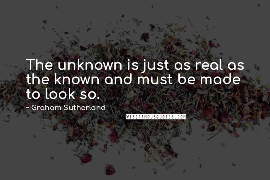 Graham Sutherland Quotes: The unknown is just as real as the known and must be made to look so.