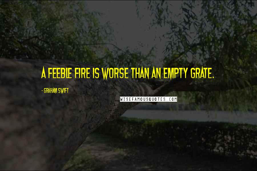 Graham Swift Quotes: A feeble fire is worse than an empty grate.