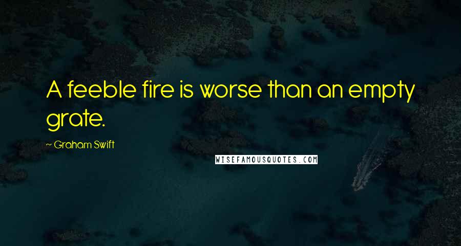 Graham Swift Quotes: A feeble fire is worse than an empty grate.