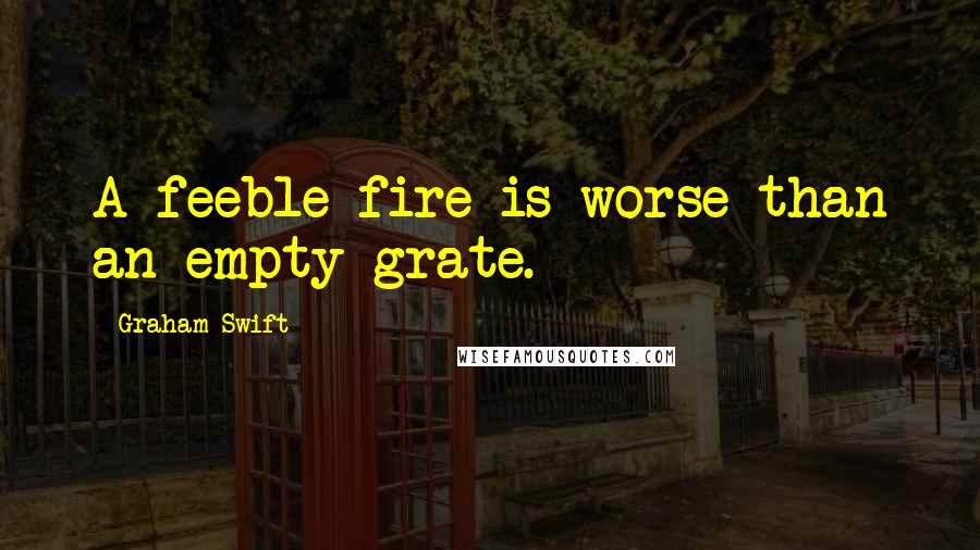 Graham Swift Quotes: A feeble fire is worse than an empty grate.