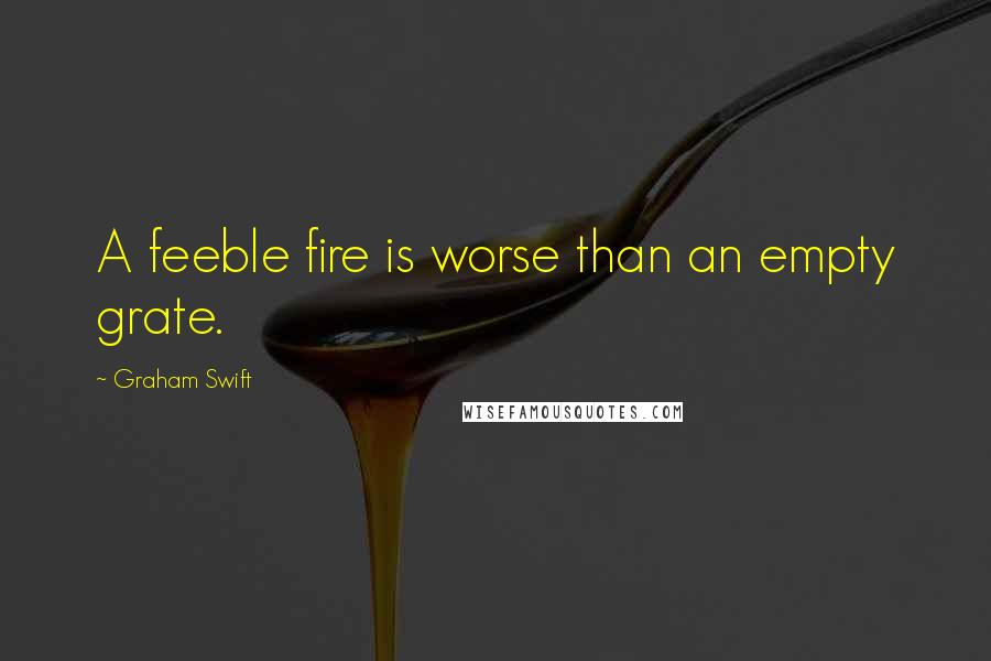 Graham Swift Quotes: A feeble fire is worse than an empty grate.
