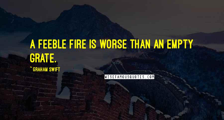 Graham Swift Quotes: A feeble fire is worse than an empty grate.