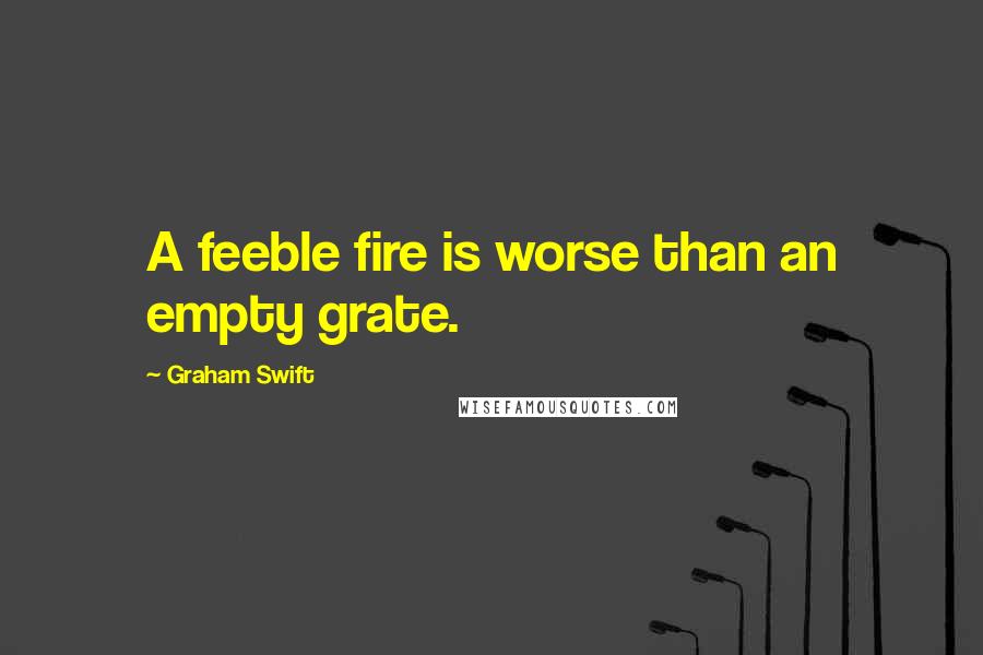 Graham Swift Quotes: A feeble fire is worse than an empty grate.