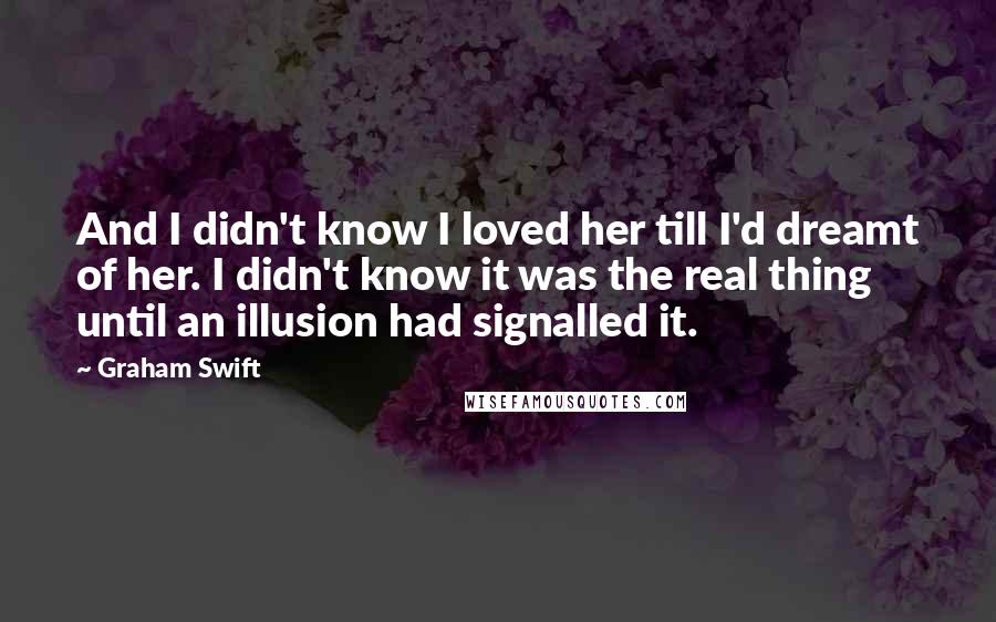 Graham Swift Quotes: And I didn't know I loved her till I'd dreamt of her. I didn't know it was the real thing until an illusion had signalled it.