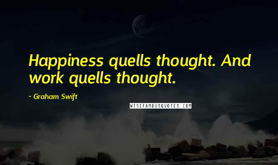 Graham Swift Quotes: Happiness quells thought. And work quells thought.