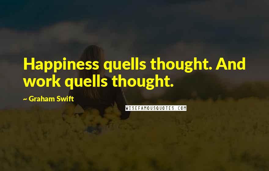 Graham Swift Quotes: Happiness quells thought. And work quells thought.