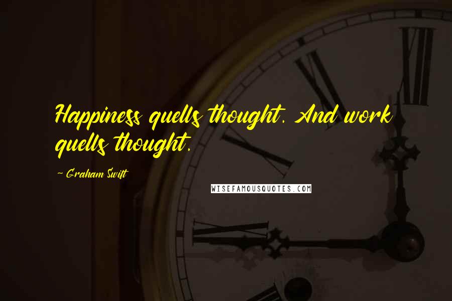 Graham Swift Quotes: Happiness quells thought. And work quells thought.