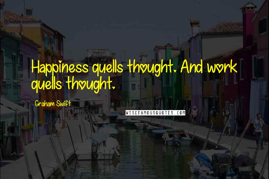 Graham Swift Quotes: Happiness quells thought. And work quells thought.