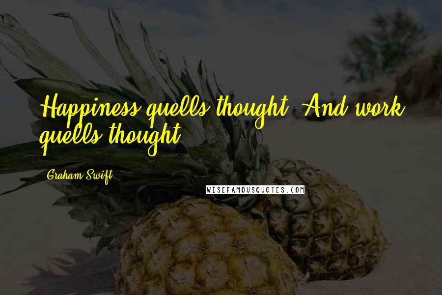 Graham Swift Quotes: Happiness quells thought. And work quells thought.