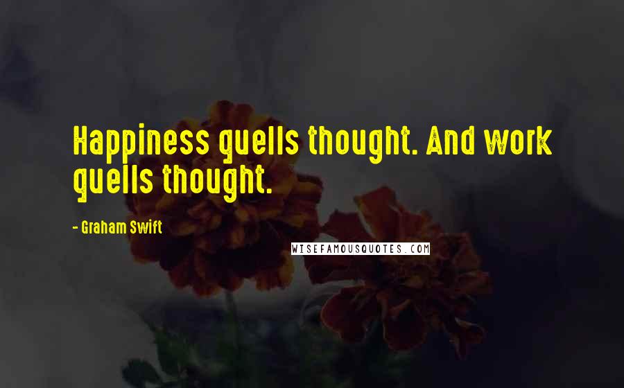 Graham Swift Quotes: Happiness quells thought. And work quells thought.