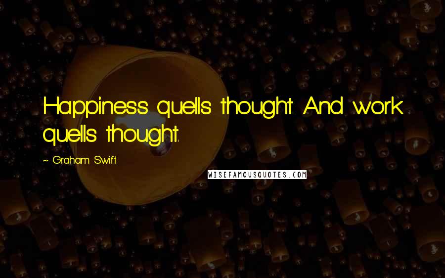 Graham Swift Quotes: Happiness quells thought. And work quells thought.