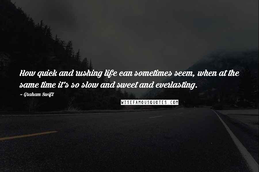 Graham Swift Quotes: How quick and rushing life can sometimes seem, when at the same time it's so slow and sweet and everlasting.