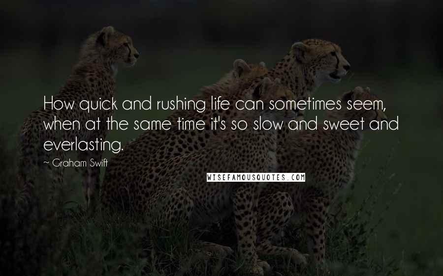 Graham Swift Quotes: How quick and rushing life can sometimes seem, when at the same time it's so slow and sweet and everlasting.