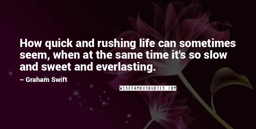 Graham Swift Quotes: How quick and rushing life can sometimes seem, when at the same time it's so slow and sweet and everlasting.