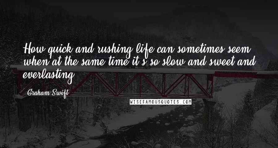 Graham Swift Quotes: How quick and rushing life can sometimes seem, when at the same time it's so slow and sweet and everlasting.