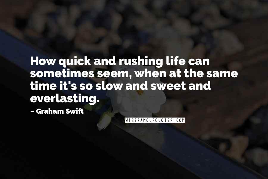 Graham Swift Quotes: How quick and rushing life can sometimes seem, when at the same time it's so slow and sweet and everlasting.