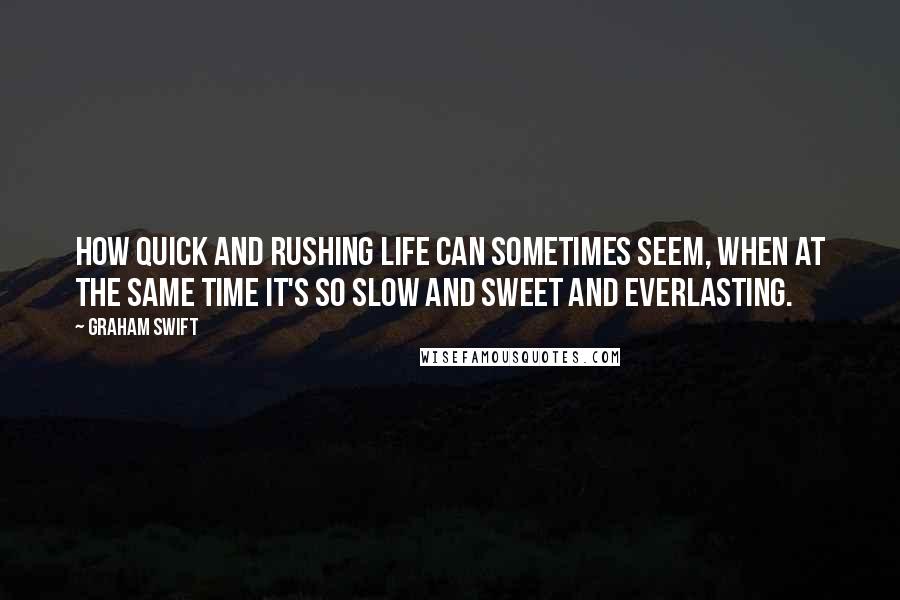 Graham Swift Quotes: How quick and rushing life can sometimes seem, when at the same time it's so slow and sweet and everlasting.