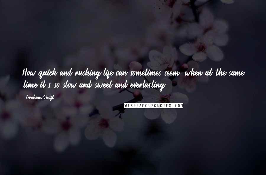 Graham Swift Quotes: How quick and rushing life can sometimes seem, when at the same time it's so slow and sweet and everlasting.