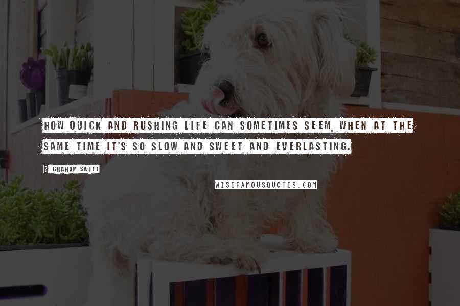 Graham Swift Quotes: How quick and rushing life can sometimes seem, when at the same time it's so slow and sweet and everlasting.