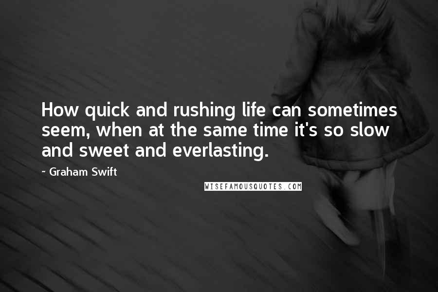 Graham Swift Quotes: How quick and rushing life can sometimes seem, when at the same time it's so slow and sweet and everlasting.