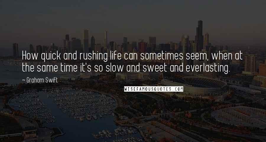 Graham Swift Quotes: How quick and rushing life can sometimes seem, when at the same time it's so slow and sweet and everlasting.