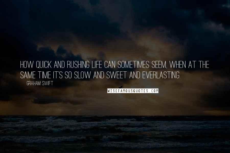 Graham Swift Quotes: How quick and rushing life can sometimes seem, when at the same time it's so slow and sweet and everlasting.