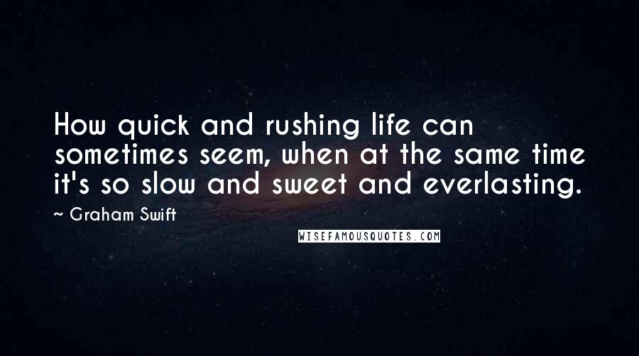 Graham Swift Quotes: How quick and rushing life can sometimes seem, when at the same time it's so slow and sweet and everlasting.