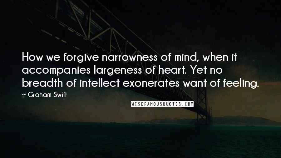 Graham Swift Quotes: How we forgive narrowness of mind, when it accompanies largeness of heart. Yet no breadth of intellect exonerates want of feeling.