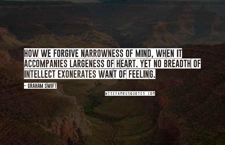 Graham Swift Quotes: How we forgive narrowness of mind, when it accompanies largeness of heart. Yet no breadth of intellect exonerates want of feeling.