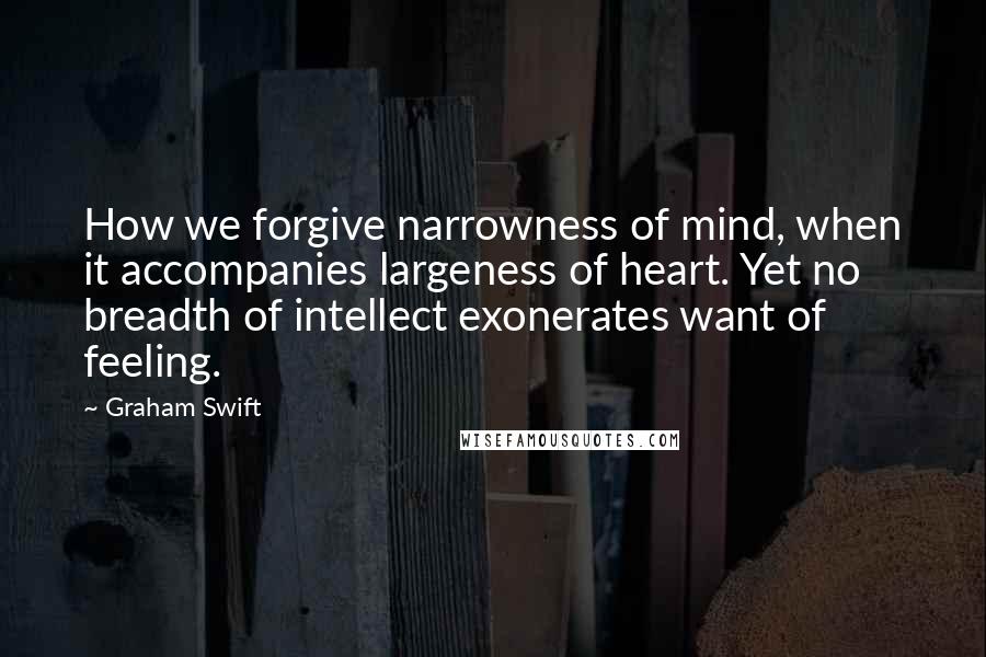 Graham Swift Quotes: How we forgive narrowness of mind, when it accompanies largeness of heart. Yet no breadth of intellect exonerates want of feeling.