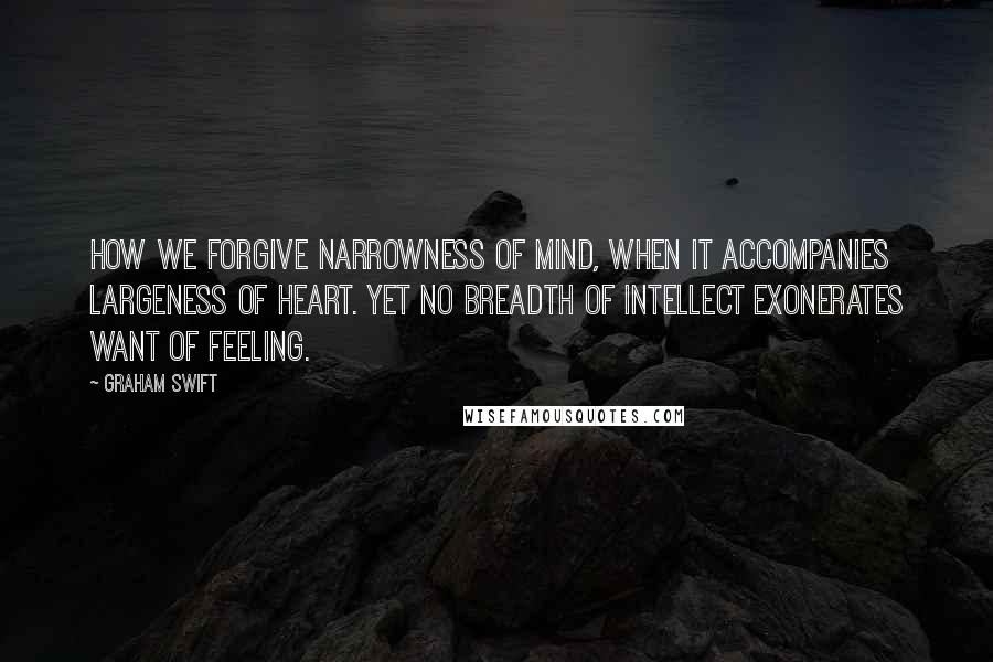 Graham Swift Quotes: How we forgive narrowness of mind, when it accompanies largeness of heart. Yet no breadth of intellect exonerates want of feeling.