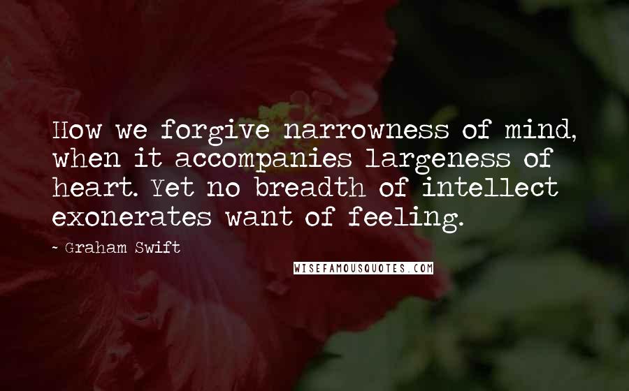 Graham Swift Quotes: How we forgive narrowness of mind, when it accompanies largeness of heart. Yet no breadth of intellect exonerates want of feeling.