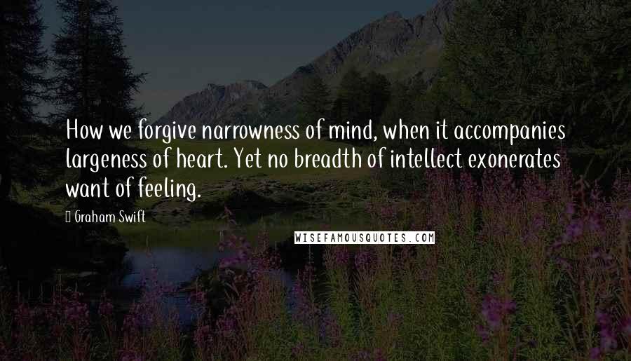 Graham Swift Quotes: How we forgive narrowness of mind, when it accompanies largeness of heart. Yet no breadth of intellect exonerates want of feeling.