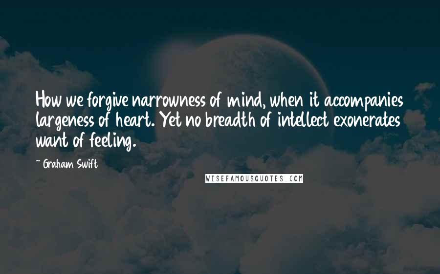 Graham Swift Quotes: How we forgive narrowness of mind, when it accompanies largeness of heart. Yet no breadth of intellect exonerates want of feeling.