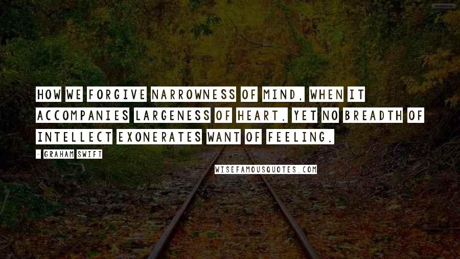 Graham Swift Quotes: How we forgive narrowness of mind, when it accompanies largeness of heart. Yet no breadth of intellect exonerates want of feeling.