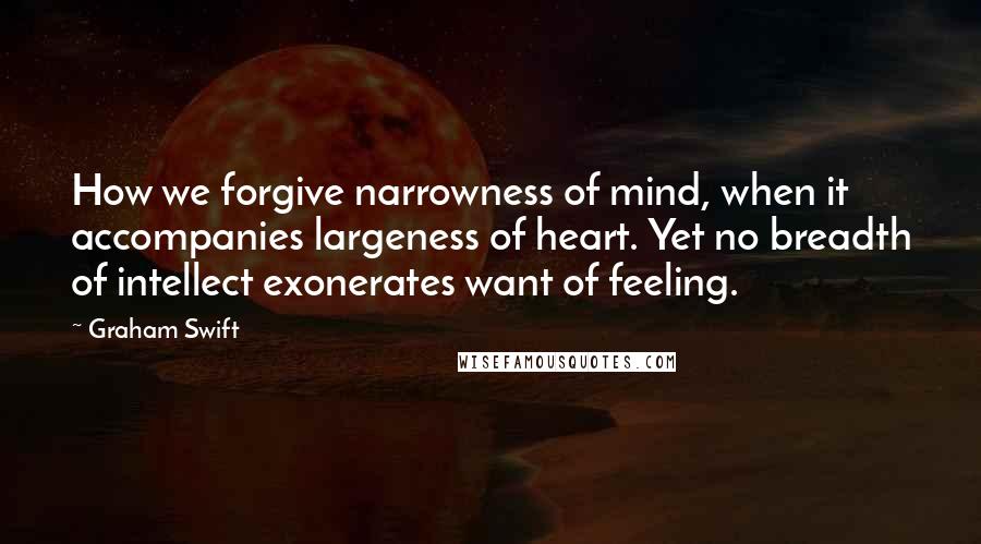 Graham Swift Quotes: How we forgive narrowness of mind, when it accompanies largeness of heart. Yet no breadth of intellect exonerates want of feeling.