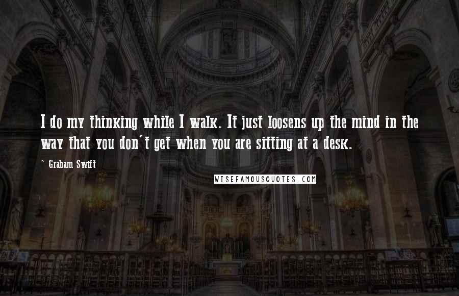 Graham Swift Quotes: I do my thinking while I walk. It just loosens up the mind in the way that you don't get when you are sitting at a desk.