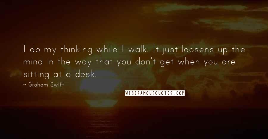 Graham Swift Quotes: I do my thinking while I walk. It just loosens up the mind in the way that you don't get when you are sitting at a desk.