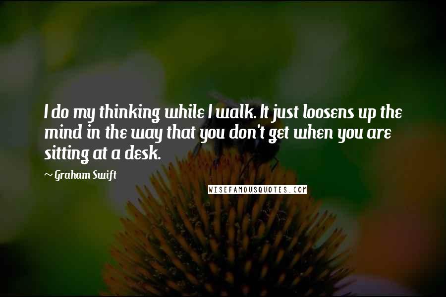 Graham Swift Quotes: I do my thinking while I walk. It just loosens up the mind in the way that you don't get when you are sitting at a desk.