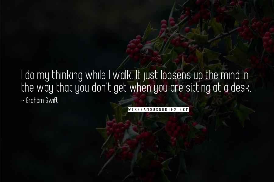 Graham Swift Quotes: I do my thinking while I walk. It just loosens up the mind in the way that you don't get when you are sitting at a desk.