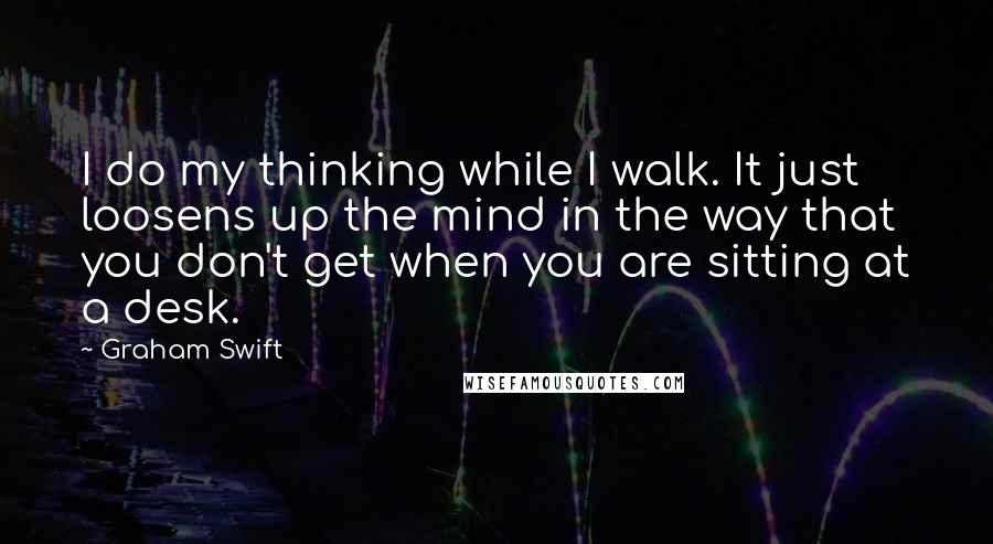 Graham Swift Quotes: I do my thinking while I walk. It just loosens up the mind in the way that you don't get when you are sitting at a desk.