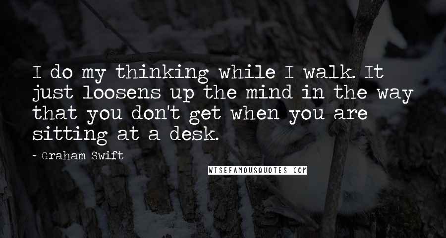 Graham Swift Quotes: I do my thinking while I walk. It just loosens up the mind in the way that you don't get when you are sitting at a desk.