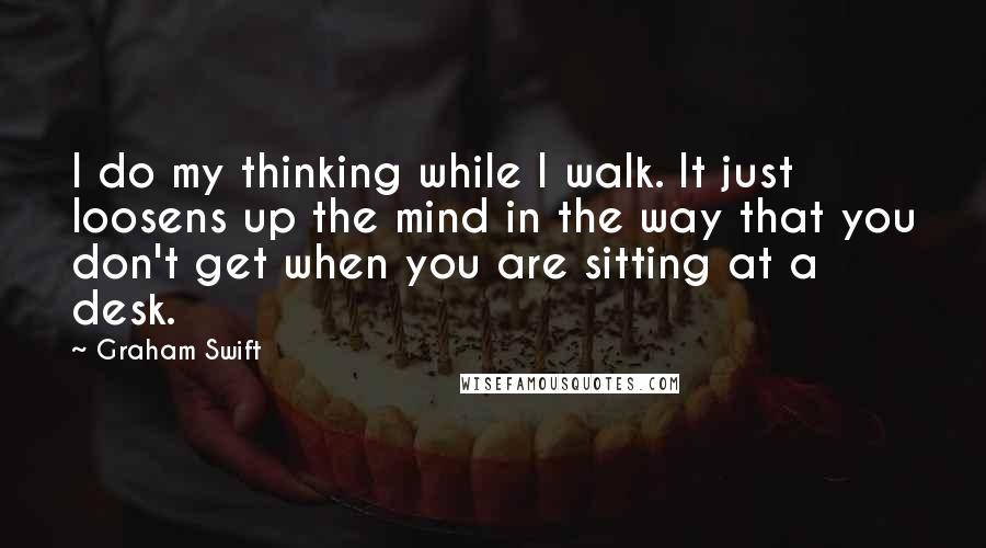 Graham Swift Quotes: I do my thinking while I walk. It just loosens up the mind in the way that you don't get when you are sitting at a desk.