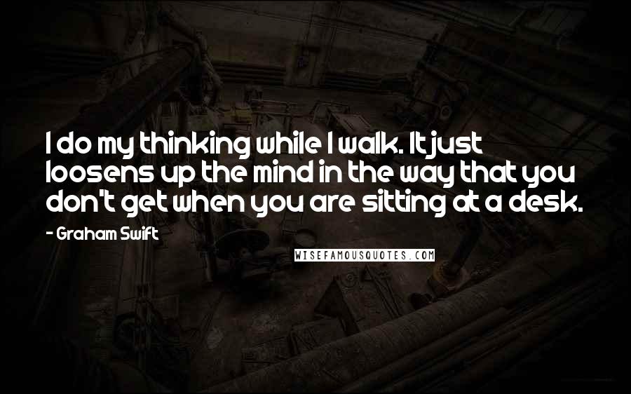 Graham Swift Quotes: I do my thinking while I walk. It just loosens up the mind in the way that you don't get when you are sitting at a desk.