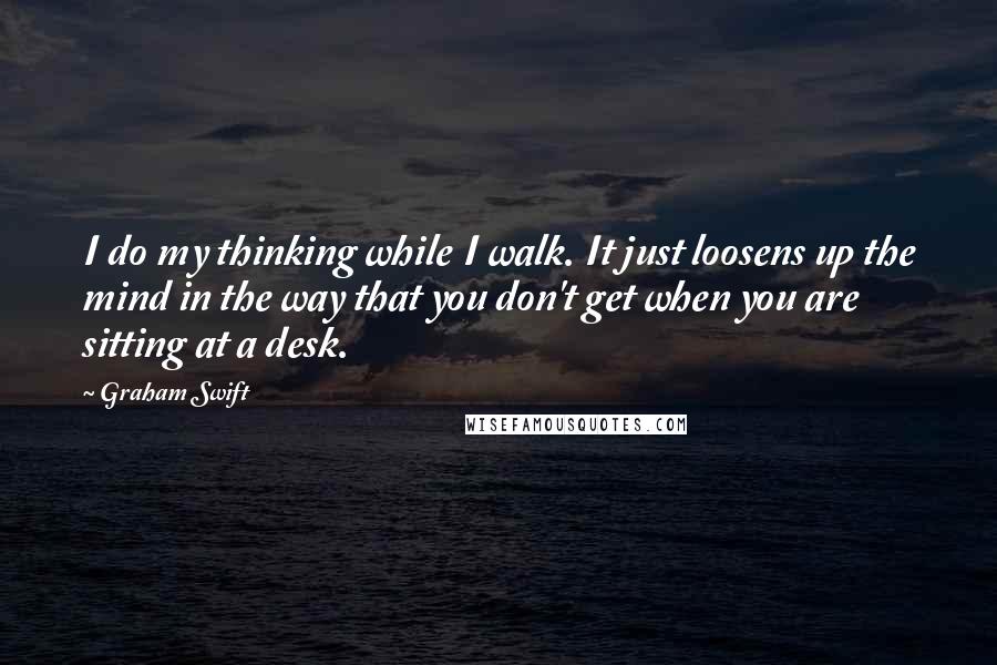 Graham Swift Quotes: I do my thinking while I walk. It just loosens up the mind in the way that you don't get when you are sitting at a desk.