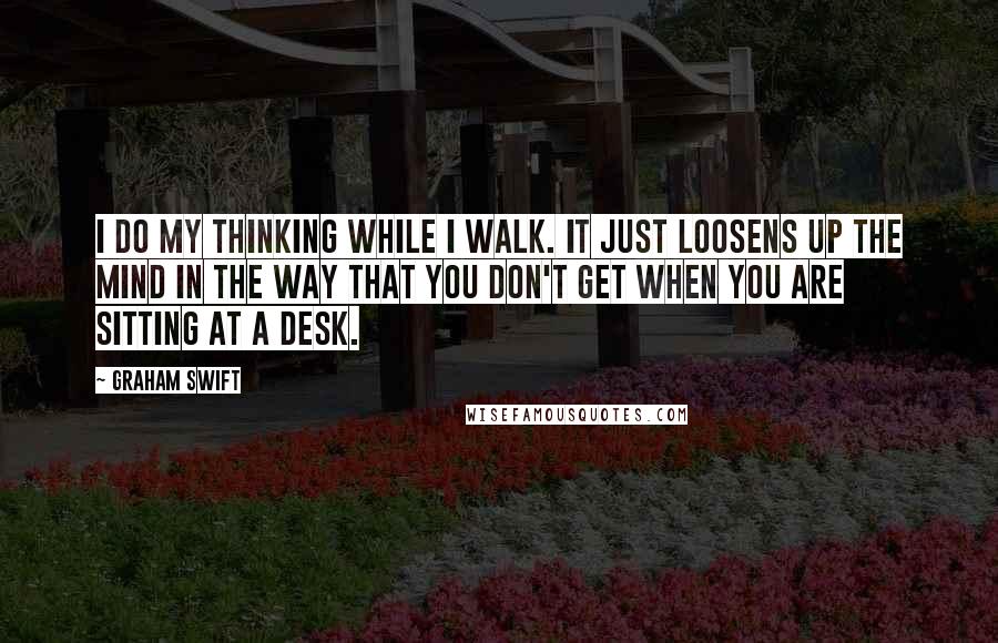 Graham Swift Quotes: I do my thinking while I walk. It just loosens up the mind in the way that you don't get when you are sitting at a desk.