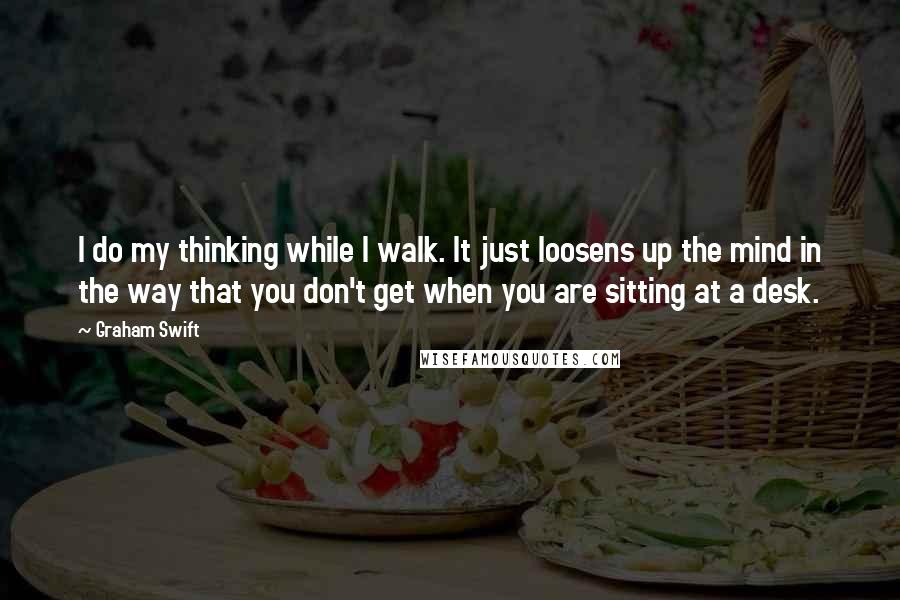 Graham Swift Quotes: I do my thinking while I walk. It just loosens up the mind in the way that you don't get when you are sitting at a desk.