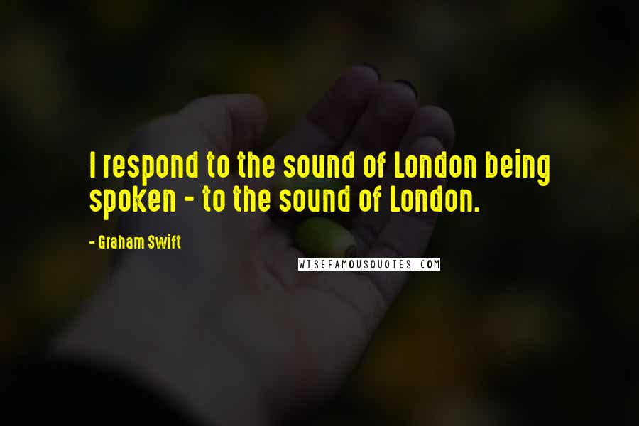 Graham Swift Quotes: I respond to the sound of London being spoken - to the sound of London.