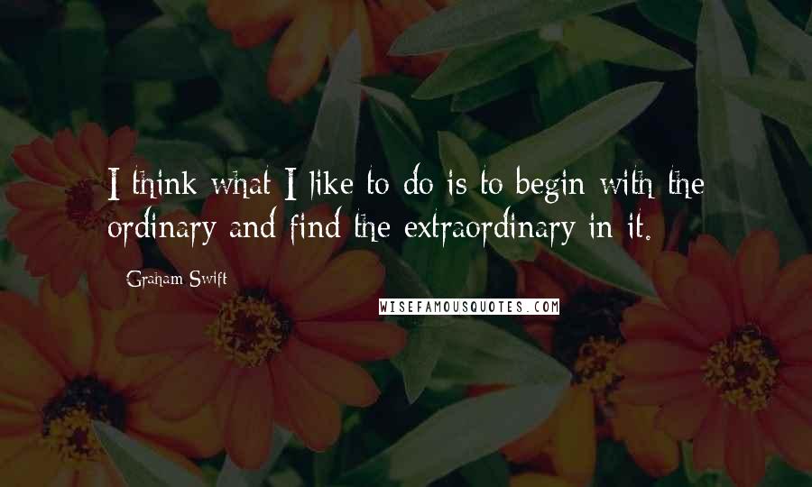 Graham Swift Quotes: I think what I like to do is to begin with the ordinary and find the extraordinary in it.