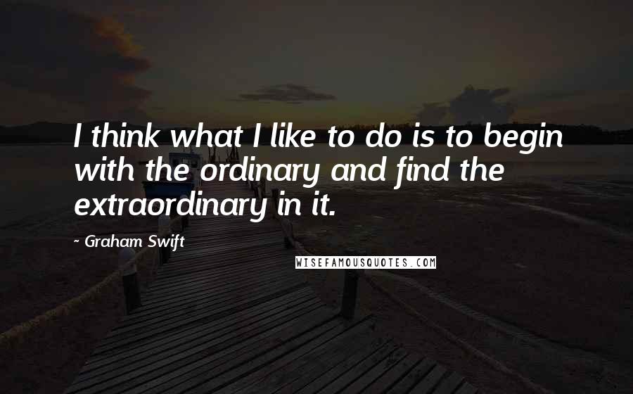 Graham Swift Quotes: I think what I like to do is to begin with the ordinary and find the extraordinary in it.